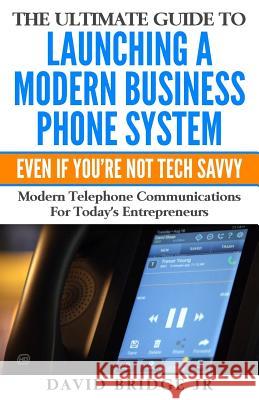 The Ultimate Guide To Launching A Modern Business Phone System Even If You're Not Tech Savvy: What Every Entrepreneur Needs To Know About Their Commun David Bridge 9781539354857