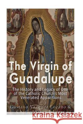 The Virgin of Guadalupe: The History and Legacy of One of the Catholic Church's Most Venerated Images Gustavo Vazquez-Lozano Charles River Editors 9781539362555 Createspace Independent Publishing Platform