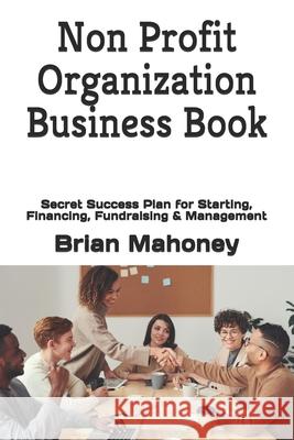 Non Profit Organization Business Book: Secret Success Plan for Starting, Financing, Fundraising & Management Brian Mahoney 9781539366485 Createspace Independent Publishing Platform