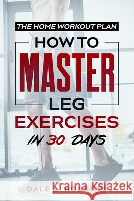The Home Workout Plan: How to Master Leg Exercises in 30 Days Dale L. Roberts 9781539371151 Createspace Independent Publishing Platform