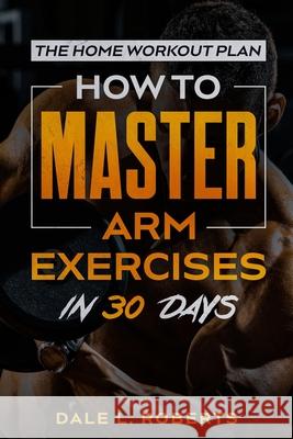 The Home Workout Plan: How to Master Arm Exercises in 30 Days Dale L. Roberts 9781539371403 Createspace Independent Publishing Platform