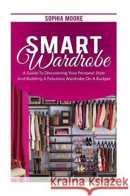 Smart Wardrobe: A Guide to Discovering Your Personal Style and Building a Fabulous Wardrobe on a Budget Sophia Moore 9781539394815 Createspace Independent Publishing Platform