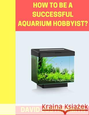 How to be a Successful Aquarium Hobbyist David Justin Smith 9781539432005