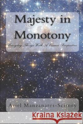 Majesty in Monotony: Everyday Things with a Cosmic Perspective Ariel Manzanares-Scisney 9781539434108