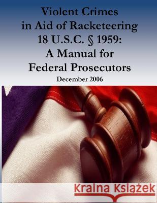 Violent Crimes in Aid of Racketeering 18 U.S.C. § 1959: A Manual for Federal Prosecutors Organized Crime and Racketeering Section 9781539436386 Createspace Independent Publishing Platform