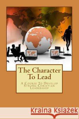 The Character To Lead: A Course To Develop Strong Christian Leadership Olds Mno, Mark Carven 9781539436997 Createspace Independent Publishing Platform