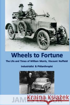 Wheels to Fortune: A brief account of the Life and Times of WILLIAM MORRIS, VISCOUNT NUFFIELD INDUSTRIALIST & PHILANTHROPIST Leasor, James 9781539437567