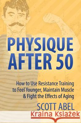 Physique After 50: How to Use Resistance Training to Feel Great, Maintain Muscle & Fight the Effects of Aging Scott Abel 9781539497738 Createspace Independent Publishing Platform