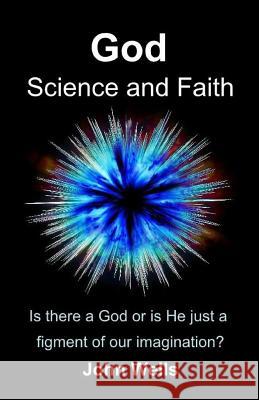 God, Science and Faith: Is there a God or is He just a figment of our imagination? Wells, John 9781539513049