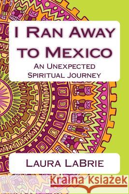 I Ran Away to Mexico: An Unexpected Spiritual Journey Laura Labrie 9781539529774 Createspace Independent Publishing Platform