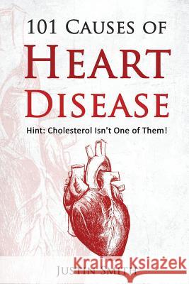 101 Causes of Heart Disease: Hint: Cholesterol Isn't One of Them! Justin Smith 9781539530671