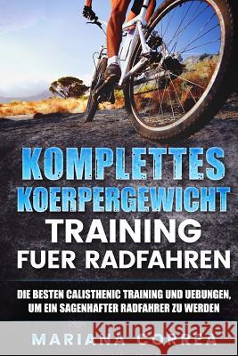 KOMPLETTES KOERPERGEWICHT TRAINING Fuer RADFAHREN: DIE BESTEN CALISTHENIC TRAINING UND UEBUNGEN, UM EIN SAGENHAFTER RADFAHRER Zu WERDEN Correa, Mariana 9781539546856