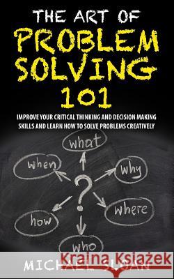 The Art Of Problem Solving 101: Improve Your Critical Thinking And Decision Making Skills And Learn How To Solve Problems Creatively Sloan, Michael 9781539591436 Createspace Independent Publishing Platform