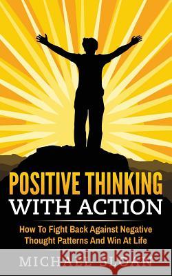 Positive Thinking With Action: How To Fight Back Against Negative Thought Patterns And Win At Life Sloan, Michael 9781539591641 Createspace Independent Publishing Platform