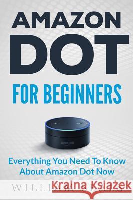 Amazon Dot: Amazon Dot For Beginners - Everything You Need To Know About Amazon Dot Now William Seals 9781539604044 Createspace Independent Publishing Platform