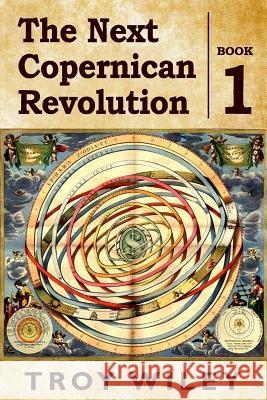 The Next Copernican Revolution: Book One Troy Wiley 9781539604792 Createspace Independent Publishing Platform