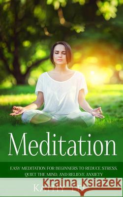 Meditation: Easy Meditation for Beginners to Reduce Stress, Quiet the Mind, and Relieve Anxiety Kathy Lee 9781539621256