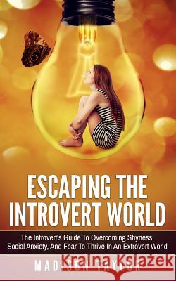 Escaping The Introvert World: The Introvert's Guide To Overcoming Shyness, Social Anxiety, And Fear To Thrive In An Extrovert World Taylor, Madison 9781539650843