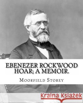 Ebenezer Rockwood Hoar; a memoir. By: Moorfield Storey and By: Edward W. Emerson: Hoar, E. R. (Ebenezer Rockwood), 1816-1895, United States -- Politic Emerson, Edward W. 9781539678083 Createspace Independent Publishing Platform