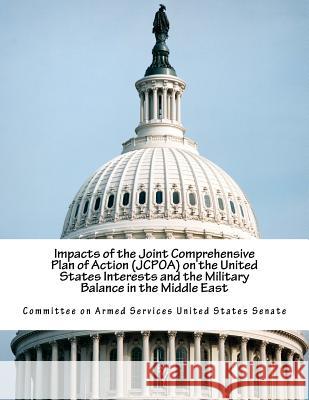 Impacts of the Joint Comprehensive Plan of Action (JCPOA) on the United States Interests and the Military Balance in the Middle East Committee on Armed Services United State 9781539683483 Createspace Independent Publishing Platform