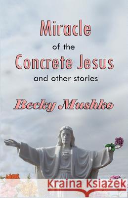 Miracle of the Concrete Jesus and Other Stories Becky Mushko 9781539708698