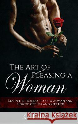 The Art of Pleasing a Woman: Learn the true desires of a woman and how to get her and keep her Lee, Kathy 9781539720690