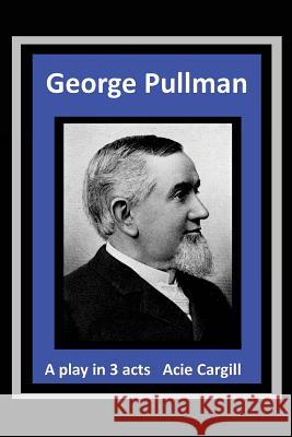 George Pullman: A Play in Three Acts Acie Cargill 9781539740537 Createspace Independent Publishing Platform