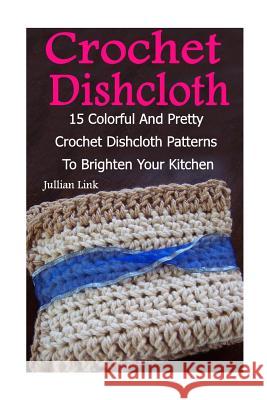 Crochet Dishcloth: 15 Colorful And Pretty Crochet Dishcloth Patterns To Brighten Your Kitchen: (Crochet Hook A, Crochet Accessories) Link, Julianne 9781539748243