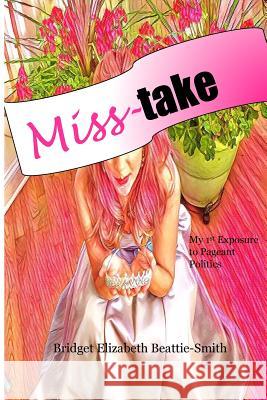 Miss-take: My 1st Exposure to Pageant Politics Beattie-Smith, Bridget Elizabeth 9781539753742 Createspace Independent Publishing Platform