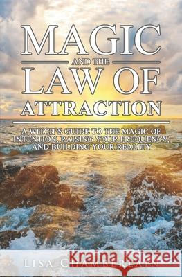 Magic and the Law of Attraction: A Witch's Guide to the Magic of Intention, Raising Your Frequency, and Building Your Reality Lisa Chamberlain 9781539765523
