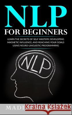 NLP For Beginners: Learn The Secrets Of Self Mastery, Developing Magnetic Influence And Reaching Your Goals Using Neuro-Linguistic Progra Taylor, Madison 9781539789192