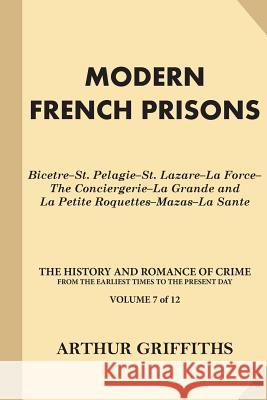 Modern French Prisons: Bicetre-St. Pelagie-St. Lazare-La Force-The Conciergerie-La Grande and La Petite Roquettes-Mazas-La Sante Arthur Griffiths 9781539799870
