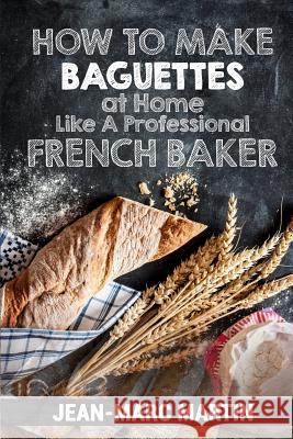How To Make Baguettes At Home Like A Professional French Baker: Authentic Receipe Of Artisan Bread Baking Martin, Jean-Marc 9781539825265
