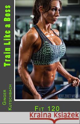 Train Like a Boss: Fit 120 Mrs Ginger N. Kutschbach 9781539828174 Createspace Independent Publishing Platform