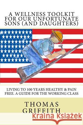 A Wellness Toolkit For Our Unfortunate Sons (and Daughters): Living To 100 Years Healthy & Pain Free. A Guide for the Working Class Griffith, Jeanne Holland 9781539833406 Createspace Independent Publishing Platform