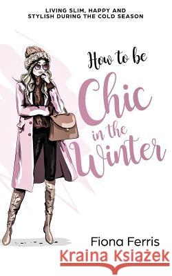 How to be Chic in the Winter: Living slim, happy and stylish during the cold season Ferris, Fiona 9781539834960 Createspace Independent Publishing Platform