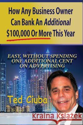 How Any Business Owner Can Bank An Additional $100,000 Or More This Year: Easy, Without Spending One Additional Cent On Advertising Ciuba, Ted 9781539847915 Createspace Independent Publishing Platform