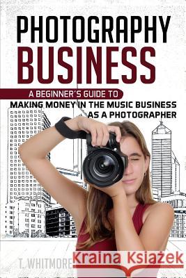 Photography Business: A Beginner's Guide to Making Money in the Music Business as a Photographer T. Whitmore 9781539896470 Createspace Independent Publishing Platform