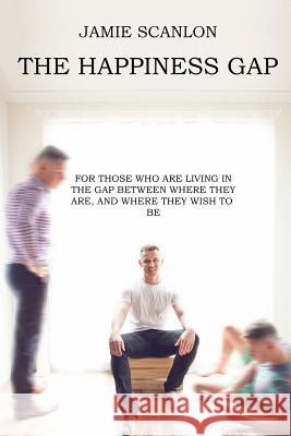 The Happiness Gap: For those who are living in the gap between where they are, and where they wish to be. Scanlon, Jamie Peter 9781539905714 Createspace Independent Publishing Platform