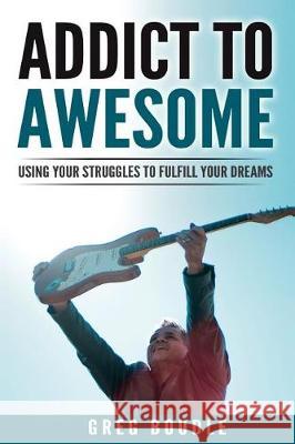 Addict to Awesome: Using Your Struggles to Fulfill Your Dreams Greg Boudle 9781539939504 Createspace Independent Publishing Platform