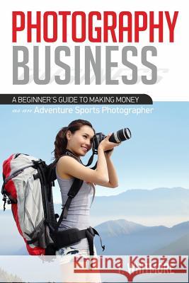 Photography Business: A Beginner's Guide to Making Money as an Adventure Sports Photographer T. Whitmore 9781539992622 Createspace Independent Publishing Platform