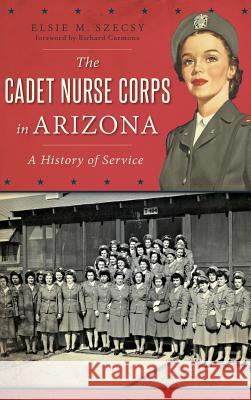 The Cadet Nurse Corps in Arizona: A History of Service Elsie M. Szecs Richard Carmona 9781540202581 History Press Library Editions