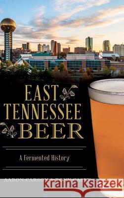 East Tennessee Beer: A Fermented History Aaron Carson Tony Casey 9781540202826 History Press Library Editions