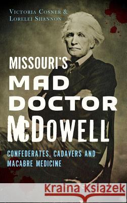 Missouri's Mad Doctor McDowell: Confederates, Cadavers and Macabre Medicine Victoria Cosner Lorelei Shannon 9781540202963