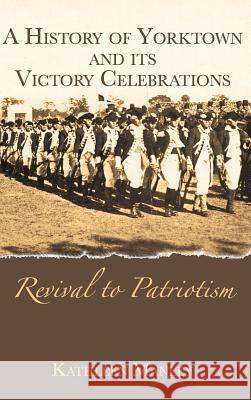 A History of Yorktown and Its Victory Celebrations: Revival to Patriotism Kathleen Manley 9781540203885