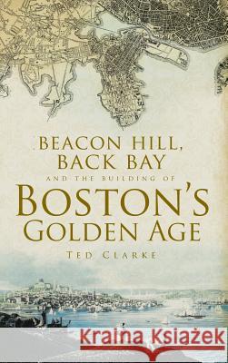 Beacon Hill, Back Bay and the Building of Boston's Golden Age Ted Clarke Theodore G. Clarke 9781540204264 History Press Library Editions