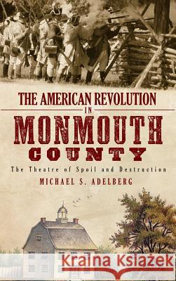 The American Revolution in Monmouth County: The Theatre of Spoil and Destruction Michael S. Adelberg 9781540204912 History Press Library Editions