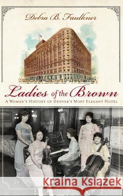 Ladies of the Brown: A Women's History of Denver's Most Elegant Hotel Debra B. Faulkner 9781540205384 History Press Library Editions