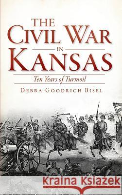 The Civil War in Kansas: Ten Years of Turmoil Debra Goodrich Bisel Richard B. Myers 9781540206855