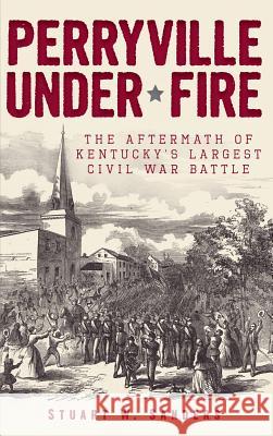 Perryville Under Fire: The Aftermath of Kentucky's Largest Civil War Battle Stuart W. Sanders 9781540206879 History Press Library Editions